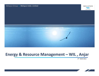 Welspun Group | Name of Business
                Welspun India Limited




Energy & Resource Management – WIL , Anjar
                                        5th MAR 2013
 