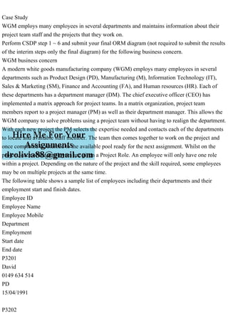 Case Study
WGM employs many employees in several departments and maintains information about their
project team staff and the projects that they work on.
Perform CSDP step 1 ~ 6 and submit your final ORM diagram (not required to submit the results
of the interim steps only the final diagram) for the following business concern.
WGM business concern
A modern white goods manufacturing company (WGM) employs many employees in several
departments such as Product Design (PD), Manufacturing (M), Information Technology (IT),
Sales & Marketing (SM), Finance and Accounting (FA), and Human resources (HR). Each of
these departments has a department manager (DM). The chief executive officer (CEO) has
implemented a matrix approach for project teams. In a matrix organization, project team
members report to a project manager (PM) as well as their department manager. This allows the
WGM company to solve problems using a project team without having to realign the department.
With each new project the PM selects the expertise needed and contacts each of the departments
to locate and available staff member. The team then comes together to work on the project and
once completed is returned to the available pool ready for the next assignment. Whilst on the
project, each of the employees are given a Project Role. An employee will only have one role
within a project. Depending on the nature of the project and the skill required, some employees
may be on multiple projects at the same time.
The following table shows a sample list of employees including their departments and their
employment start and finish dates.
Employee ID
Employee Name
Employee Mobile
Department
Employment
Start date
End date
P3201
David
0149 634 514
PD
15/04/1991
P3202
 