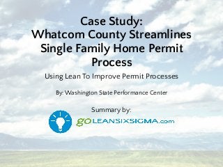Case Study:
Whatcom County Streamlines
Single Family Home Permit
Process
Using Lean To Improve Permit Processes
By: Washington State Performance Center
Summary by:
 
