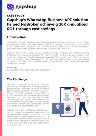 CASE STUDY:
Gupshup’s WhatsApp Business API solution
helped NoBroker achieve a 20X annualised
ROI through cost savings
Introduction
NoBroker is a Bangalore based real estate property portal through which owners can connect
with genuine, verified buyers and tenants directly, in multiple cities like Bangalore, Mumbai,
Pune, Chennai and Gurugram. The company was founded by IIT and IIM Ahmedabad
graduates, Amit Kumar Agarwal, Akhil Gupta & Saurabh Garg back in 2014.
“NoBroker believes in solving customer problems using technology and machine learning.
WhatsApp has helped us achieved this with its ability for two-way conversations with
customers without any need for human intervention. Within a short span of 3-4 months, we
took our property listing experience to the next level and solved one of our biggest
problems—uploading property photos—resulting in a 20X annualised return on investment
through cost savings.”
Akhil Gupta
Co-Founder & Chief Technology Officer, NoBroker
The Challenge
NoBroker noticed that many of its customers
were facing problems while uploading photos of
properties they wanted to list on the website or
app. The team would then reach out to the cus-
tomers via short-message service (SMS) or
email, but noticed that the open rate for emails
was less than 3%, and SMS had a poor
click-through rate of 4–5%. The company also
spent extensive time on support calls with prop-
erty owners to collect and upload pictures onto
the website and app from their end.
NoBroker wanted to maintain its market position
by giving owners a property listing experience
that was simple, reliable and fast. The company
was looking for a self-service platform and an
automated communication medium that it
could provide to property owners to make col-
lecting and uploading property photos easier
and hassle-free.
 