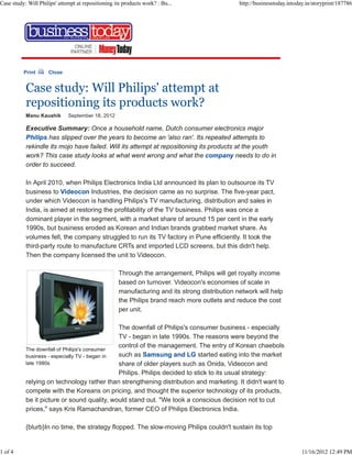 Print Close
Case study: Will Philips' attempt at
repositioning its products work?
Manu Kaushik September 18, 2012
The downfall of Philips's consumer
business - especially TV - began in
late 1990s
Executive Summary: Once a household name, Dutch consumer electronics major
Philips has slipped over the years to become an 'also ran'. Its repeated attempts to
rekindle its mojo have failed. Will its attempt at repositioning its products at the youth
work? This case study looks at what went wrong and what the company needs to do in
order to succeed.
In April 2010, when Philips Electronics India Ltd announced its plan to outsource its TV
business to Videocon Industries, the decision came as no surprise. The five-year pact,
under which Videocon is handling Philips's TV manufacturing, distribution and sales in
India, is aimed at restoring the profitability of the TV business. Philips was once a
dominant player in the segment, with a market share of around 15 per cent in the early
1990s, but business eroded as Korean and Indian brands grabbed market share. As
volumes fell, the company struggled to run its TV factory in Pune efficiently. It took the
third-party route to manufacture CRTs and imported LCD screens, but this didn't help.
Then the company licensed the unit to Videocon.
Through the arrangement, Philips will get royalty income
based on turnover. Videocon's economies of scale in
manufacturing and its strong distribution network will help
the Philips brand reach more outlets and reduce the cost
per unit.
The downfall of Philips's consumer business - especially
TV - began in late 1990s. The reasons were beyond the
control of the management. The entry of Korean chaebols
such as Samsung and LG started eating into the market
share of older players such as Onida, Videocon and
Philips. Philips decided to stick to its usual strategy:
relying on technology rather than strengthening distribution and marketing. It didn't want to
compete with the Koreans on pricing, and thought the superior technology of its products,
be it picture or sound quality, would stand out. "We took a conscious decision not to cut
prices," says Kris Ramachandran, former CEO of Philips Electronics India.
{blurb}In no time, the strategy flopped. The slow-moving Philips couldn't sustain its top
Case study: Will Philips' attempt at repositioning its products work? : Bu... http://businesstoday.intoday.in/storyprint/187786
1 of 4 11/16/2012 12:49 PM
 