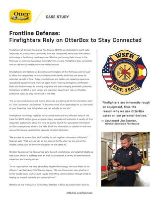 CASE STUDY
Firefighters at Windsor Severance Fire Rescue (WSFR) are dedicated to swift, safe
responses to protect their community from the unexpected. More than ever before,
technology is facilitating rapid response. Whether performing daily chores in the
firehouse or removing hazardous materials from a scene, firefighters stay connected
and on call with OtterBox-protected mobile devices.
Smartphones and tablets are becoming commonplace at the firehouse and not just
to allow first responders to stay connected with family while they are away for
extended periods of time. Today, smartphones and tablets are replacing expensive,
specialized equipment and reams of paper. From receiving emergency notification
texts and hydrant maps to training programs and ever-changing paramedic protocols,
firefighters at WSFR, a joint career and volunteer department, rely on OtterBox
protective cases to stay connected in the field.
“It’s our personal devices and that is where we are getting all of the information sent
to,” said Lieutenant Joe Seaman. “It becomes more of an appendage for us, the world
at your fingertips type thing where we can actually do our job.”
Smartphone technology replaces more cumbersome and less efficient tools of the
trade for WSFR. All but gone are paper maps, manuals and protocols. A variety of first
responder applications allow the crew to quickly search for specialized information
on their smartphones while in the field. All of the information is updated in real time
versus the manual updates that required constant attention.
“We are able to access that stuff quickly, to put together information efficiently,”
Seaman said. “That way we can do our jobs on the fly when we are out on the
streets, taking care of whatever situation we are called to.”
Windsor Severance Fire Rescue has gone beyond smartphones and adopted tablets as
well. Each officer is outfitted with an iPad to accomplish a variety of administrative,
inspection and training duties.
“As an organization, we have absolutely adopted technology, we issue iPads to our
officers,” said Battalion Chief Darren Jaques. “We use those every day, whether it
be for simple tasks, such as just regular interoffice communication through email to
helping us inspect hydrants and upload photos.”
Whether at the firehouse or in the field, OtterBox is there to protect their devices.
Frontline Defense:
Firefighters Rely on OtterBox to Stay Connected
“Firefighters are inherently rough
on equipment, thus the
reason why we use OtterBox
cases on our personal devices.”
— Lieutenant Joe Seaman,
Windsor Severance Fire Rescue
otterbox.com/business
 