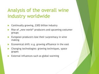 Analysis of the overall wine
industry worldwide
 Continually growing, 230$ billion industry
 Rise of „new world“ producers and upcoming costumer
groups
 European producers lose their surpremacy in wine
making
 Economical shift: e.g. growing affluence in the east
 Changing technologies: growing techniques, space
grapes
 External influences such as global warming
 