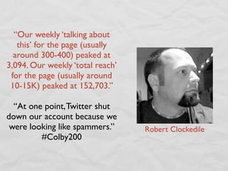 “Our weekly ‘talking about
   this’ for the page (usually
  around 300-400) peaked at
3,094. Our weekly ‘total reach’
 for the page (usually around
 10-15K) peaked at 152,703.”

  “At one point, Twitter shut
down our account because we
 were looking like spammers.”     Robert Clockedile
         #Colby200
 