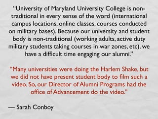 “University of Maryland University College is non-
 traditional in every sense of the word (international
 campus locations, online classes, courses conducted
on military bases). Because our university and student
  body is non-traditional (working adults, active duty
military students taking courses in war zones, etc), we
       have a difﬁcult time engaging our alumni.”

“Many universities were doing the Harlem Shake, but
we did not have present student body to ﬁlm such a
 video. So, our Director of Alumni Programs had the
         ofﬁce of Advancement do the video.”

— Sarah Conboy
 