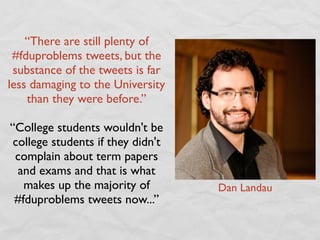 “There are still plenty of
 #fduproblems tweets, but the
 substance of the tweets is far
less damaging to the University
    than they were before.”

“College students wouldn't be
 college students if they didn't
 complain about term papers
  and exams and that is what
   makes up the majority of        Dan Landau
 #fduproblems tweets now...”
 