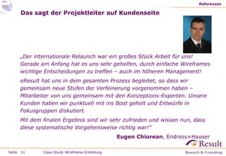 Seite
Das sagt der Projektleiter auf Kundenseite
„Der internationale Relaunch war ein großes Stück Arbeit für uns!
Gerade am Anfang hat es uns sehr geholfen, durch einfache Wireframes
wichtige Entscheidungen zu treffen – auch im höheren Management!
eResult hat uns in dem gesamten Prozess begleitet, so dass wir
gemeinsam neue Stufen der Verfeinerung vorgenommen haben –
Mitarbeiter von uns gemeinsam mit den Konzeptions-Experten. Unsere
Kunden haben wir punktuell mit ins Boot geholt und Entwürfe in
Fokusgruppen diskutiert.
Mit dem finalen Ergebnis sind wir sehr zufrieden und wissen nun, dass
diese systematische Vorgehensweise richtig war!“
Eugen Chiorean, Endress+Hauser
Referenzen
11 Case-Study Wireframe-Erstellung
 