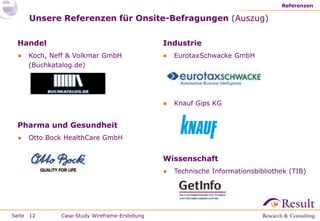 Seite
Unsere Referenzen für Onsite-Befragungen (Auszug)
Handel
● Koch, Neff & Volkmar GmbH
(Buchkatalog.de)
Pharma und Gesundheit
● Otto Bock HealthCare GmbH
Referenzen
12
Industrie
● EurotaxSchwacke GmbH
● Knauf Gips KG
Wissenschaft
● Technische Informationsbibliothek (TIB)
Case-Study Wireframe-Erstellung
 