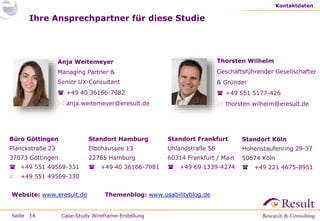 Seite
Thorsten Wilhelm
Geschäftsführender Gesellschafter
& Gründer
 +49 551 5177-426
 thorsten.wilhelm@eresult.de
Ihre Ansprechpartner für diese Studie
Kontaktdaten
14 Case-Study Wireframe-Erstellung
Standort Hamburg
Elbchaussee 13
22765 Hamburg
 +49 40 36166-7981
Büro Göttingen
Planckstraße 23
37073 Göttingen
 +49 551 49569-331
 +49 551 49569-330
Standort Frankfurt
Uhlandstraße 58
60314 Frankfurt / Main
 +49 69 1339-4274
Website: www.eresult.de Themenblog: www.usabilityblog.de
Standort Köln
Hohenstaufenring 29-37
50674 Köln
 +49 221 4675-8951
Anja Weitemeyer
Managing Partner &
Senior UX-Consultant
 +49 40 36166-7982
 anja.weitemeyer@eresult.de
 