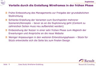 Seite
Vorteile durch die Erstellung Wireframes in der frühen Phase
 Frühe Einbeziehung des Managements zur Freigabe der grundsätzlichen
Stoßrichtung
 Schlanke Erstellung der Varianten zum Durchspielen mehrerer
Szenarien/Konzepte – bevor es an die Duplizierung geht (Content zu
zahlreichen Seiten muss neu aufbereitet werden)
 Einbeziehung der Nutzer in einer sehr frühen Phase zum Abgleich der
Erwartungen und Ansprüche an die neue Website
 Weniger Anpassungen in den weiteren Entwicklungsphasen – Stück für
Stück entwickelte sich die Seite bis zum finalen Design
Ergebnisse
9 Case-Study Wireframe-Erstellung
 
