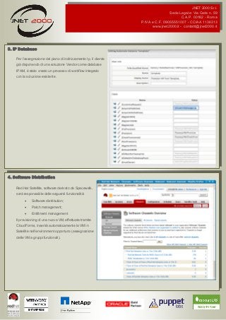 JNET 2000 S.r.l.
Sede Legale: Via Gela n. 59
C.A.P. 00182 - Roma
P.IVA e C.F. 09055551007 - CCIAA 1136313
www.jnet2000.it - contatti@jnet2000.it
3. IP Database
Per l’assegnazione del piano di indirizzamento Ip, il cliente
già disponendo di una soluzione Vendor come database
IPAM, è stato creato un processo di workflow integrato
con la soluzione esistente.
4. Software Distribution
Red Hat Satellite, software derivato da Spacewalk,
sarà responsabile delle seguenti funzionalità:
 Software distribution;
 Patch management;
 Entiltment management
Il provisioning di una nuova VM, effettuata tramite
CloudForms, inserirà automaticamente la VM in
Satellite nell’environment opportuno (assegnazione
delle VM a gruppi funzionali).
 