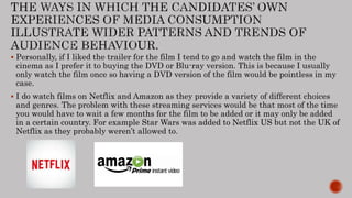 Personally, if I liked the trailer for the film I tend to go and watch the film in the
cinema as I prefer it to buying the DVD or Blu-ray version. This is because I usually
only watch the film once so having a DVD version of the film would be pointless in my
case.
 I do watch films on Netflix and Amazon as they provide a variety of different choices
and genres. The problem with these streaming services would be that most of the time
you would have to wait a few months for the film to be added or it may only be added
in a certain country. For example Star Wars was added to Netflix US but not the UK of
Netflix as they probably weren’t allowed to.
 