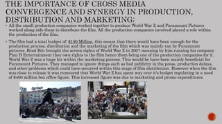  All the small production companies worked together to produce World War Z and Paramount Pictures
worked along side them to distribute the film. All the production companies involved played a role within
the production of the film.
 The film had a total budget of: $190 Million, this meant that there would have been enough for the
production process, distribution and the marketing of the film which was mainly ran by Paramount
pictures. Brad Bitt brought the screen rights of World War Z in 2007 meaning by him running his company
Plan B Entertainment they own rights to the film hence them being one of the production companies for it.
World War Z was a huge hit within the marketing process. This would be have been mainly beneficial for
Paramount Pictures. They managed to ignore things such as bad publicity in the press, production delays,
and other problems which could have occurred within this stage of film distribution. However when the film
was close to release it was rumoured that World War Z has spent way over it's budget regulating in a need
of $400 million box office figure. This increased figure was due to marketing and promo expenditures.
 