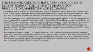  After the film was released in the cinema it was able to be streamed illegally within days as people didn’t
want to wait for the DVD to be released which would take months. When the film was released on DVD it
was also available on Blu-ray from retail stores/supermarkets and online stores such as amazon.
 The film was shown in 3D and I think that it suited that format as the majority of the film was made up of
action and zombies, for people interested in both of these things 3D would make the experience better for
them. This would have been a types of distribution the film undertook. I think giving people the option to
watch in 3D would be the extra selling point for the film, they could then choose the option whether to
watch I standard 2D or go the extra step and watch in 3D. CGI was also used thought-out the film but
that however was expected because any zombie/action film would be expected to have some sort of CGI to
give it that “Wow” factor.
 For people who don’t like going to the cinema to watch a film and would much rather watch it from the
comfort of their home they have two options, either illegally stream the film or wait a few months until the
DVD and Blu-ray version is released. This might be because the audience get a more physical version of
the film and can watch it as many times as they like where as a cinema would be something like a one off
and you couldn't watch it after a few years for example.
 