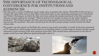  The film used a variety of different social media sites to promote the release. World War Z did not have a
website like other films such as Star Wars and relied solely on the marketing strategies set on Facebook
and Twitter. Techniques in which the film used were asking the people interested in the film questions
relevant to their opinion for example: “What would be your weapon of choice in the midst of global
pandemic?” This helped promote the film and encourage people to go buy/watch the film to find out the
answers for the questions. This also created hype for the film and got people excited towards the final
release date.
 The trailer was also shown on YouTube this meant it was easily accessible, it would of also been promoted
on TV channels in which people watch however on YouTube meant it could easily be shared and the people
interested could comment with their opinions of the film. This created more enthusiasm for the film as
people would have had different opinions/thoughts about it.
 