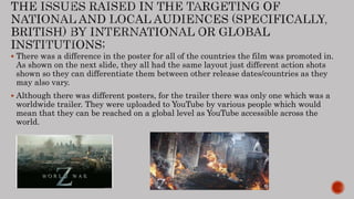  There was a difference in the poster for all of the countries the film was promoted in.
As shown on the next slide, they all had the same layout just different action shots
shown so they can differentiate them between other release dates/countries as they
may also vary.
 Although there was different posters, for the trailer there was only one which was a
worldwide trailer. They were uploaded to YouTube by various people which would
mean that they can be reached on a global level as YouTube accessible across the
world.
 