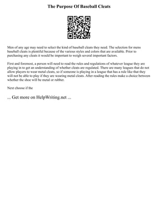 The Purpose Of Baseball Cleats
Men of any age may need to select the kind of baseball cleats they need. The selection for mens
baseball cleats is plentiful because of the various styles and colors that are available. Prior to
purchasing any cleats it would be important to weigh several important factors.
First and foremost, a person will need to read the rules and regulations of whatever league they are
playing in to get an understanding of whether cleats are regulated. There are many leagues that do not
allow players to wear metal cleats, so if someone is playing in a league that has a rule like that they
will not be able to play if they are wearing metal cleats. After reading the rules make a choice between
whether the shoe will be metal or rubber.
Next choose if the
... Get more on HelpWriting.net ...
 