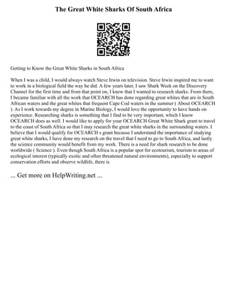 The Great White Sharks Of South Africa
Getting to Know the Great White Sharks in South Africa
When I was a child, I would always watch Steve Irwin on television. Steve Irwin inspired me to want
to work in a biological field the way he did. A few years later, I saw Shark Week on the Discovery
Channel for the first time and from that point on, I knew that I wanted to research sharks. From there,
I became familiar with all the work that OCEARCH has done regarding great whites that are in South
African waters and the great whites that frequent Cape Cod waters in the summer ( About OCEARCH
). As I work towards my degree in Marine Biology, I would love the opportunity to have hands on
experience. Researching sharks is something that I find to be very important, which I know
OCEARCH does as well. I would like to apply for your OCEARCH Great White Shark grant to travel
to the coast of South Africa so that I may research the great white sharks in the surrounding waters. I
believe that I would qualify for OCEARCH s grant because I understand the importance of studying
great white sharks, I have done my research on the travel that I need to go to South Africa, and lastly
the science community would benefit from my work. There is a need for shark research to be done
worldwide ( Science ). Even though South Africa is a popular spot for ecotourism, tourism to areas of
ecological interest (typically exotic and often threatened natural environments), especially to support
conservation efforts and observe wildlife, there is
... Get more on HelpWriting.net ...
 