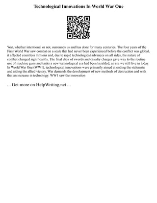 Technological Innovations In World War One
War, whether intentional or not, surrounds us and has done for many centuries. The four years of the
First World War saw combat on a scale that had never been experienced before the conflict was global,
it affected countless millions and, due to rapid technological advances on all sides, the nature of
combat changed significantly. The final days of swords and cavalry charges gave way to the routine
use of machine guns and tanks a new technological era had been heralded, an era we still live in today.
In World War One (WW1), technological innovations were primarily aimed at ending the stalemate
and aiding the allied victory. War demands the development of new methods of destruction and with
that an increase in technology. WW1 saw the innovation
... Get more on HelpWriting.net ...
 