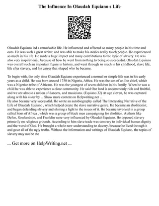 The Influence In Olaudah Equiano s Life
Olaudah Equiano led a remarkable life. He influenced and affected so many people in his time and
ours. He was such a great writer, and was able to make his stories really touch people. He experienced
so much in his life. He made a huge impact and many contributions to the topic of slavery. He was
also very inspirational, because of how he went from nothing to being so successful. Olaudah Equiano
was overall such an important figure in history, and went through so much in his childhood, slave life,
life after slavery, and his career that shaped who he became.
To begin with, the only time Olaudah Equiano experienced a normal or simple life was in his early
years as a child. He was born around 1750 in Nigeria, Africa. He was the son of an Ibo chief, which
was a Nigerian tribe of Africans. He was the youngest of seven children in his family. When he was a
child he was able to experience a close community. He said Our land is uncommonly rich and fruitful,
and we are almost a nation of dancers, and musicians. (Equiano 32) At age eleven, he was captured
along with his sister by ... Show more content on Helpwriting.net ...
He also became very successful. He wrote an autobiography called The Interesting Narrative of the
Life of Olaudah Equiano , which helped create the slave narrative genre. He became an abolitionist,
and began defending slavery and shining a light to the issues of it. He became involved in a group
called Sons of Africa , which was a group of black men campaigning for abolition. Authors like
Defoe, Rowlandson, and Franklin were very influenced by Olaudah Equiano. He opposed slavery
primarily on religious grounds. According to him slave trade was contrary to individual human dignity
and the word of God. He brought a whole new understanding to slavery, because he lived through it
and gave all of the ugly truths. Without the information and writings of Olaudah Equiano, the topics of
slavery may not be the
... Get more on HelpWriting.net ...
 