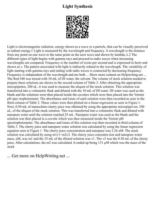 Light Synthesis
Light is electromagnetic radiation, energy shown as a wave or a particle, that can be visually perceived
as radiant energy.1 Light is measured by the wavelength and frequency. A wavelength is the distance
from any point on one wave to the same point on the next wave and shown by lambda, λ.2 The
different types of light begins with gamma rays and proceed to radio waves when increasing
wavelengths are compared. Frequency is the number of crests per second and is expressed in hertz and
shown as v. The pattern associated with light is indirectly related to the wavelength. The variability of
light starting with gamma rays and ending with radio waves is connected by decreasing frequency.
Frequency is independent of the wavelength and are both ... Show more content on Helpwriting.net ...
The Red #40 was mixed with 10 mL of DI water, the solvent. The volume of stock solution needed to
prepare these solutions are shown in the second column of Table 3. After obtaining the appropriate
micropipettor, 200 uL, it was used to measure the aliquot of the stock solution. This solution was
transferred into a volumetric flask and diluted with the 10 mL of DI water. DI water was used as the
blank and the solutions were then placed inside the cuvettes which were then placed into the Vernier
pH spec trophotometer. The absorbance and λmax of each solution were then recorded as seen in the
third column of Table 2. These values were then plotted on a linear regression as seen in Figure 1.
Next, 0.50 mL of maraschino cherry juice was obtained by using the appropriate micropipet tor, 100
uL, of the aliquot of the stock solution. This was transferred into a volumetric flask and diluted with
nanopure water until the solution reached 25 mL. Nanopure water was used as the blank and the
solution was then placed in a cuvette which was then measured inside the Vernier pH
spectrophotometer. The absorbance and λmax of this solution was then recorded in third column of
Table 3. The cherry juice and nanopure water solution was calculated by using the linear regression
equation seen in Figure 1. The cherry juice concentration and nanopure was 2.26 uM. The stock
solution was calculated by using m1v1=m2v2. The cherry juice concentra tion and nanopure water
mass, uM, was m1 and the 25 mL of the diluted solution was v1. The v2 was the 0.50 mL of the cherry
juice. After calculations, the m2 was calculated. It ended up being 131 µM which was the mass of the
stock
... Get more on HelpWriting.net ...
 