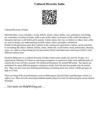 Cultural Diversity India
Cultural Diversity of India
Inherited ideas, ways of people s living, beliefs, rituals, values, habits, care, gentleness, knowledge
etc. constitutes of culture in India. India is one of the oldest civilization of the world old culture of
humanity and care is still followed by people. Culture shows the way we behave to others, how softly
we react to things, our understanding towards values, ethics, principles, and beliefs.
People of old generations pass their cultures to the coming new generation. Culture can be seen here
in everything like dance, fashion, artistry, music, behaviour, social norms, food, architecture, dressing
sense, etc. India is a big melting pot having various beliefs and behaviours which gave birth to wide
different cultures here.
Sanskriti Mahotsava is a cultural diversity of India which comes under one roof for 10 days. It is
organised by Ministry of Culture to encourage youngsters to experience India, from different parts of
country the event will have around 150 cultural performances by around 400 artists. The dances are
performed for many different purposes relating to rituals, festivals and also people who do martial
arts. There are also some rare thrilling performances including aerial acts where a Delhi girl goes as
high as 25 feet.
There are fringe folk art performances such as Behroopiyas, Kacchi Ghori and Baazigars which is a
sight to see. There are also street plays(nukkad nataks) played in total 10 which projects social cultural
messages.
... Get more on HelpWriting.net ...
 