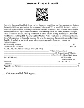 Investment Essay on Breadtalk
Executive Summary BreadTalk Group Ltd is a Singapore based Food and Beverage operator that was
founded in 2000 and was listed on the Singapore Exchange (SGX) in year 2003. The entire business
revenue is segmented into four categories namely, Bakery, Restaurants, Food Atriums and Franchise.
The objective of this report is to assess BreadTalk s current position and future prospects through a
series of valuation models. The key competitors of BreadTalk are namely Auric Pacific Group and
Food Junction Holdings Ltd. We have used the Michael Porter Five Forces to help us understand the
BreadTalk s position in the market industry. We have also examined the current issues and problems
faced by BreadTalk to see how it would affect the progress and ... Show more content on
Helpwriting.net ...
31 Sensitivity Analysis .............................................................................................................. 32
Discussion and Valuation .................................................................................................... 32 5.3.1
5.3.2 5.3.3 5.3.4 5.4 Price/Earnings Ratio (P/E ratio)
.................................................................................................. 33 Sensitivity Analysis
.............................................................................................................. 35 Discussion and Valuation
.................................................................................................... 35 5.4.1 5.4.2 5.5 Price/Book Value
Ratio (P/B Ratio) ............................................................................................. 36 Sensitivity
............................................................................................................................ 38 Discussion and
Valuation .................................................................................................... 39 5.5.1 5.5.2 6 7
Conclusion ........................................................................................................................................... 39
Appendix and References ................................................................................................................... 41
1
... Get more on HelpWriting.net ...
 