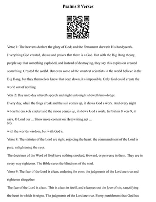 Psalms 8 Verses
Verse 1: The heavens declare the glory of God; and the firmament sheweth His handywork.
Everything God created, shows and proves that there is a God. But with the Big Bang theory,
people say that something exploded, and instead of destroying, they say this explosion created
something. Created the world. But even some of the smartest scientists in the world believe in the
Big Bang, but they themselves know that deep down, it s impossible. Only God could create the
world out of nothing.
Vers 2: Day unto day uttereth speech and night unto night sheweth knowledge.
Every day, when the frogs croak and the sun comes up, it shows God s work. And every night
when the crickets cricket and the moon comes up, it shows God s work. In Psalms 8 vers 9, it
says, O Lord our ... Show more content on Helpwriting.net ...
Not
with the worlds wisdom, but with God s.
Verse 8: The statutes of the Lord are right, rejoicing the heart: the commandment of the Lord is
pure, enlightening the eyes.
The doctrines of the Word of God have nothing crooked, froward, or perverse in them. They are in
every way righteous. The Bible cures the blindness of the soul.
Verse 9: The fear of the Lord is clean, enduring for ever: the judgments of the Lord are true and
righteous altogether.
The fear of the Lord is clean. This is clean in itself, and cleanses out the love of sin, sanctifying
the heart in which it reigns. The judgments of the Lord are true. Every punishment that God has
 