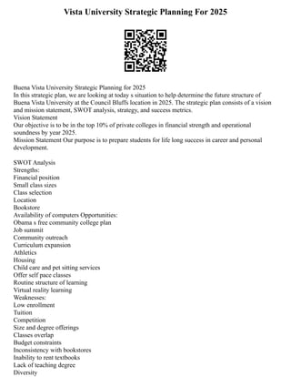 Vista University Strategic Planning For 2025
Buena Vista University Strategic Planning for 2025
In this strategic plan, we are looking at today s situation to help determine the future structure of
Buena Vista University at the Council Bluffs location in 2025. The strategic plan consists of a vision
and mission statement, SWOT analysis, strategy, and success metrics.
Vision Statement
Our objective is to be in the top 10% of private colleges in financial strength and operational
soundness by year 2025.
Mission Statement Our purpose is to prepare students for life long success in career and personal
development.
SWOT Analysis
Strengths:
Financial position
Small class sizes
Class selection
Location
Bookstore
Availability of computers Opportunities:
Obama s free community college plan
Job summit
Community outreach
Curriculum expansion
Athletics
Housing
Child care and pet sitting services
Offer self pace classes
Routine structure of learning
Virtual reality learning
Weaknesses:
Low enrollment
Tuition
Competition
Size and degree offerings
Classes overlap
Budget constraints
Inconsistency with bookstores
Inability to rent textbooks
Lack of teaching degree
Diversity
 