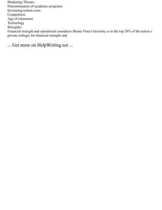 Marketing Threats:
Discontinuance of academic programs
Increasing tuition costs
Competition
Age of retirement
Technology
Strengths:
Financial strength and operational soundness Buena Vista University is in the top 20% of the nation s
private colleges for financial strength and
... Get more on HelpWriting.net ...
 
