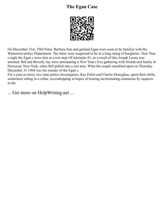 The Egan Case
On December 31st, 1964 Peter, Barbara Ann and garland Egan were soon to be familiar with the
Watertown police Department. The three were suspected to be in a long string of burglaries. New Year
s night the Egan s were shot at a rest stop off interstate 81, as a result of this Joseph Leone was
arrested. Bill and Beverly Jay were anticipating a New Year s Eve gathering with friends and family in
Norwood, New York, when Bill pulled into a rest area. What the couple stumbled upon on Thursday
December 31 1964 was the murder of the Egan s.
For a year or more, two state police investigators, Ray Polett and Charlie Donoghue, spent their shifts,
sometimes sitting in a cellar, eavesdropping in hopes of hearing incriminating comments by suspects
in the
... Get more on HelpWriting.net ...
 