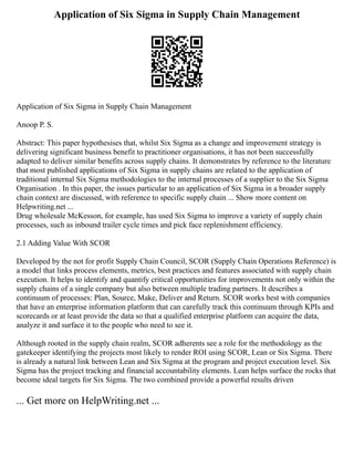 Application of Six Sigma in Supply Chain Management
Application of Six Sigma in Supply Chain Management
Anoop P. S.
Abstract: This paper hypothesises that, whilst Six Sigma as a change and improvement strategy is
delivering significant business benefit to practitioner organisations, it has not been successfully
adapted to deliver similar benefits across supply chains. It demonstrates by reference to the literature
that most published applications of Six Sigma in supply chains are related to the application of
traditional internal Six Sigma methodologies to the internal processes of a supplier to the Six Sigma
Organisation . In this paper, the issues particular to an application of Six Sigma in a broader supply
chain context are discussed, with reference to specific supply chain ... Show more content on
Helpwriting.net ...
Drug wholesale McKesson, for example, has used Six Sigma to improve a variety of supply chain
processes, such as inbound trailer cycle times and pick face replenishment efficiency.
2.1 Adding Value With SCOR
Developed by the not for profit Supply Chain Council, SCOR (Supply Chain Operations Reference) is
a model that links process elements, metrics, best practices and features associated with supply chain
execution. It helps to identify and quantify critical opportunities for improvements not only within the
supply chains of a single company but also between multiple trading partners. It describes a
continuum of processes: Plan, Source, Make, Deliver and Return. SCOR works best with companies
that have an enterprise information platform that can carefully track this continuum through KPIs and
scorecards or at least provide the data so that a qualified enterprise platform can acquire the data,
analyze it and surface it to the people who need to see it.
Although rooted in the supply chain realm, SCOR adherents see a role for the methodology as the
gatekeeper identifying the projects most likely to render ROI using SCOR, Lean or Six Sigma. There
is already a natural link between Lean and Six Sigma at the program and project execution level. Six
Sigma has the project tracking and financial accountability elements. Lean helps surface the rocks that
become ideal targets for Six Sigma. The two combined provide a powerful results driven
... Get more on HelpWriting.net ...
 