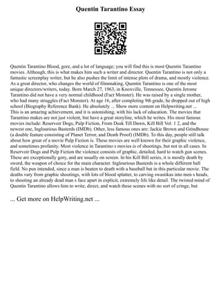 Quentin Tarantino Essay
Quentin Tarantino Blood, gore, and a lot of language; you will find this is most Quentin Tarantino
movies. Although, this is what makes him such a writer and director. Quentin Tarantino is not only a
fantastic screenplay writer, but he also pushes the limit of intense plots of drama, and mostly violence.
As a great director, who changes the world of filmmaking, Quentin Tarantino is one of the most
unique directors/writers, today. Born March 27, 1963, in Knoxville, Tennessee, Quentin Jerome
Tarantino did not have a very normal childhood (Fact Monster). He was raised by a single mother,
who had many struggles (Fact Monster). At age 16, after completing 9th grade, he dropped out of high
school (Biography Reference Bank). He absolutely ... Show more content on Helpwriting.net ...
This is an amazing achievement, and it is astonishing, with his lack of education. The movies that
Tarantino makes are not just violent, but have a great storyline, which he writes. His most famous
movies include: Reservoir Dogs, Pulp Fiction, From Dusk Till Dawn, Kill Bill Vol. 1 2, and the
newest one, Inglourious Basterds (IMDb). Other, less famous ones are: Jackie Brown and Grindhouse
(a double feature consisting of Planet Terror, and Death Proof) (IMDb). To this day, people still talk
about how great of a movie Pulp Fiction is. These movies are well known for their graphic violence,
and sometimes profanity. Most violence in Tarantino s movies is of shootings, but not in all cases. In
Reservoir Dogs and Pulp Fiction the violence consists of graphic, detailed, hard to watch gun scenes.
These are exceptionally gory, and are usually on screen. In his Kill Bill series, it is mostly death by
sword, the weapon of choice for the main character. Inglourious Basterds is a whole different ball
field. No pun intended, since a man is beaten to death with a baseball bat in this particular movie. The
deaths vary from graphic shootings, with lots of blood splatter, to carving swastikas into men s heads,
to shooting an already dead man s face apart in explicit, extremely life like detail. The twisted mind of
Quentin Tarantino allows him to write, direct, and watch these scenes with no sort of cringe, but
... Get more on HelpWriting.net ...
 