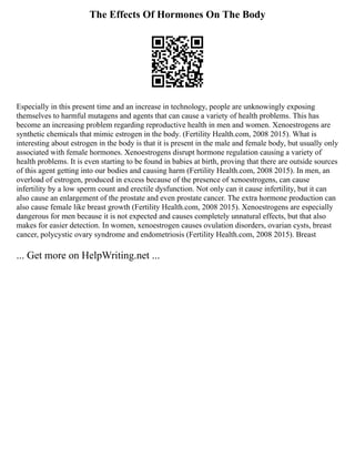 The Effects Of Hormones On The Body
Especially in this present time and an increase in technology, people are unknowingly exposing
themselves to harmful mutagens and agents that can cause a variety of health problems. This has
become an increasing problem regarding reproductive health in men and women. Xenoestrogens are
synthetic chemicals that mimic estrogen in the body. (Fertility Health.com, 2008 2015). What is
interesting about estrogen in the body is that it is present in the male and female body, but usually only
associated with female hormones. Xenoestrogens disrupt hormone regulation causing a variety of
health problems. It is even starting to be found in babies at birth, proving that there are outside sources
of this agent getting into our bodies and causing harm (Fertility Health.com, 2008 2015). In men, an
overload of estrogen, produced in excess because of the presence of xenoestrogens, can cause
infertility by a low sperm count and erectile dysfunction. Not only can it cause infertility, but it can
also cause an enlargement of the prostate and even prostate cancer. The extra hormone production can
also cause female like breast growth (Fertility Health.com, 2008 2015). Xenoestrogens are especially
dangerous for men because it is not expected and causes completely unnatural effects, but that also
makes for easier detection. In women, xenoestrogen causes ovulation disorders, ovarian cysts, breast
cancer, polycystic ovary syndrome and endometriosis (Fertility Health.com, 2008 2015). Breast
... Get more on HelpWriting.net ...
 