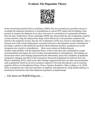 Evaluate The Dopamine Theory
In the research presented by Howes and Kapur (2009), they have pointed out a possible concern to
invalidate the dopamine hypothesis in schizophrenia as current PET studies did not holding a firm
position in measure the dopamine level, they were more to a postulation of a generated estimation
from the data. Furthermore, Howes and Kapur (2009) also stressed that the role of dopamine could be
circumvented by using the antipsychotic drugs which effectively to the psychotic symptoms but
neutral to the dopamine system, thus the role of dopamine will be less critical in schizophrenia. This is
because most of the recent antipsychotic researches only prove that dopamine merely contributed in
providing a solution in alleviating the psychosis liked symptoms but those symptoms are not the
symptoms only existed in schizophrenia. ... Show more content on Helpwriting.net ...
Another major problem with the dopamine theory is that it only takes into consideration a single
neurotransmitter and neglect the roles of other neurotransmitters in schizophrenia. The findings are
inconsistent where some findings proposed that the abnormality causes the availability of dopamine
transporters changed, and effect to the increased or decreased of dopamine level (Fusar Poli, and
Meyer Lindenberg, 2012), while some other findings suggested that there are other neurotransmitter
such as glutamine which involved in excitatory response in the brain has played a role in resulting
cognitive deficits of schizophrenia (Stone, Howes, Egerton, Kambeitz, Allen, Lythgoe, et al, 2010).
These assumptions have allowed researchers to implicate schizophrenia by using another pathway or
biochemical mechanism other than dopamine hypothesis or dopaminergic
... Get more on HelpWriting.net ...
 