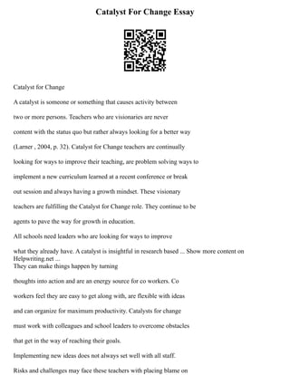 Catalyst For Change Essay
Catalyst for Change
A catalyst is someone or something that causes activity between
two or more persons. Teachers who are visionaries are never
content with the status quo but rather always looking for a better way
(Larner , 2004, p. 32). Catalyst for Change teachers are continually
looking for ways to improve their teaching, are problem solving ways to
implement a new curriculum learned at a recent conference or break
out session and always having a growth mindset. These visionary
teachers are fulfilling the Catalyst for Change role. They continue to be
agents to pave the way for growth in education.
All schools need leaders who are looking for ways to improve
what they already have. A catalyst is insightful in research based ... Show more content on
Helpwriting.net ...
They can make things happen by turning
thoughts into action and are an energy source for co workers. Co
workers feel they are easy to get along with, are flexible with ideas
and can organize for maximum productivity. Catalysts for change
must work with colleagues and school leaders to overcome obstacles
that get in the way of reaching their goals.
Implementing new ideas does not always set well with all staff.
Risks and challenges may face these teachers with placing blame on
 