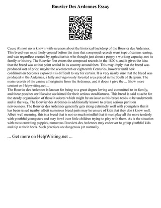 Bouvier Des Ardennes Essay
Cause Almost no is known with sureness about the historical backdrop of the Bouvier des Ardennes.
This breed was most likely created before the time that composed records were kept of canine rearing,
and was regardless created by agriculturists who thought just about a puppy s working capacity, not its
family or history. The Bouvier first enters the composed records in the 1800 s, and it gives the idea
that the breed was at that point settled in its country around then. This may imply that the breed was
produced sort of prior, maybe the seventeenth or eighteenth Centuries, however until new
confirmation becomes exposed it is difficult to say for certain. It is very nearly sure that the breed was
produced in the Ardennes, a hilly and vigorously forested area placed in the South of Belgium. The
main records of the canine all originate from the Ardennes, and it doesn t give the ... Show more
content on Helpwriting.net ...
The Bouvier des Ardennes is known for being to a great degree loving and committed to its family,
and these pooches are likewise acclaimed for their serious steadfastness. This breed is said to ache for
the steady organization of those it adores which might be an issue as this breed tends to be underneath
and in the way. The Bouvier des Ardennes is additionally known to create serious partition
nervousness. The Bouvier des Ardennes generally gets along extremely well with youngsters that it
has been raised nearby, albeit numerous breed parts may be unsure of kids that they don t know well.
Albeit well meaning, this is a breed that is not so much mindful that it must play all the more tenderly
with youthful youngsters and may bowl over little children trying to play with them. As is the situation
with most crowding puppies, numerous Bouviers des Ardennes may endeavor to group youthful kids
and nip at their heels. Such practices are dangerous yet normally
... Get more on HelpWriting.net ...
 