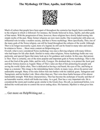 The Mythology Of Thor, Apollo, And Other Gods
Much of culture that people have been apart of throughout the centuries has largely been contributed
to the religion in which is followed. For instance, the Greeks believed in Zeus, Apollo, and other gods
of that nature. With the progression of time, however, these religions have slowly faded turning into
simple myths of the past. Many former religions are now mere myths. One in particular stills plays an
influential role in today s modern society, and that is Norse mythology. More specifically, Thor, one of
the many gods of the Norse religion, can still be found throughout the cultures of the world. Although
Thor is no longer necessarily a god, more of a legend, he still can be found in many tales and stories.
In relation to Norse ... Show more content on Helpwriting.net ...
Overall, what is now considered Norse mythology was once a thriving religion with many follows
who had hopes for life after death. Similar to many other religions, Norse mythology holds one very
particular, and special figure that many look up to for guidance and wisdom. In this case, that person
is Thor. Thor is certainly, one of the more popular and important gods in Norse mythology. Thor is the
son of the God of the gods, Odin, and his wife, Fyorgyn. His destined duty, is to protect the Aesir god
and their fortress known as Asgard. Many of Thor s tales are that of him protecting his people and
saving the world. Quite often, Thor is dedicated as having a red beard, the eyes of fire, and being as
large as a monster. This image is the intimidating factor which, in many ways, drives his power and
undeniable strength. Many of his tales follow him into battles with his sidekick goats, Tanngniost and
Tanngrisnir, and his brother Loki. More often than not, Thor wins these battle because of his almost
indomitable strenght. With these characteristics, Thor has become the archetype of loyalty and that of
an honorable warrior, which still holds true today. As a god, Thor has a very important role. He is
considered the storm and weather good, similar to the Greek Zeus. His job, as mentioned before, is to
defend the world and also to control the never ending skies. His hammer, Mjollnir is what gives him
the
... Get more on HelpWriting.net ...
 