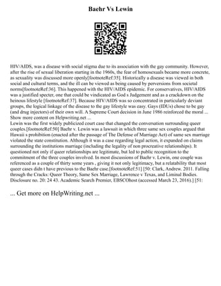 Baehr Vs Lewin
HIV/AIDS, was a disease with social stigma due to its association with the gay community. However,
after the rise of sexual liberation starting in the 1960s, the fear of homosexuals became more concrete,
as sexuality was discussed more openly[footnoteRef:35]. Historically a disease was viewed in both
social and cultural terms, and the ill can be viewed as being caused by perversions from societal
norms[footnoteRef:36]. This happened with the HIV/AIDS epidemic. For conservatives, HIV/AIDS
was a justified specter, one that could be vindicated as God s Judgement and as a crackdown on the
heinous lifestyle [footnoteRef:37]. Because HIV/AIDS was so concentrated in particularly deviant
groups, the logical linkage of the disease to the gay lifestyle was easy. Gays (IDUs) chose to be gay
(and drug injectors) of their own will. A Supreme Court decision in June 1986 reinforced the moral ...
Show more content on Helpwriting.net ...
Lewin was the first widely publicized court case that changed the conversation surrounding queer
couples.[footnoteRef:50] Baehr v. Lewin was a lawsuit in which three same sex couples argued that
Hawaii s prohibition (enacted after the passage of The Defense of Marriage Act) of same sex marriage
violated the state constitution. Although it was a case regarding legal action, it expanded on claims
surrounding the institutions marriage (including the legality of non procreative relationships). It
questioned not only if queer relationships are legitimate, but led to public recognition to the
commitment of the three couples involved. In most discussions of Baehr v. Lewin, one couple was
referenced as a couple of thirty some years , giving it not only legitimacy, but a relatability that most
queer cases didn t have previous to the Baehr case.[footnoteRef:51] [50: Clark, Andrew. 2011. Falling
through the Cracks: Queer Theory, Same Sex Marriage, Lawrence v Texas, and Liminal Bodies.
Disclosure no. 20: 24 43. Academic Search Premier, EBSCOhost (accessed March 23, 2016).] [51:
... Get more on HelpWriting.net ...
 