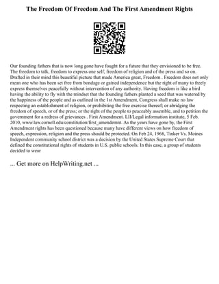 The Freedom Of Freedom And The First Amendment Rights
Our founding fathers that is now long gone have fought for a future that they envisioned to be free.
The freedom to talk, freedom to express one self, freedom of religion and of the press and so on.
Drafted in their mind this beautiful picture that made America great, Freedom . Freedom does not only
mean one who has been set free from bondage or gained independence but the right of many to freely
express themselves peacefully without intervention of any authority. Having freedom is like a bird
having the ability to fly with the mindset that the founding fathers planted a seed that was watered by
the happiness of the people and as outlined in the 1st Amendment, Congress shall make no law
respecting an establishment of religion, or prohibiting the free exercise thereof; or abridging the
freedom of speech, or of the press; or the right of the people to peaceably assemble, and to petition the
government for a redress of grievances . First Amendment. LII/Legal information institute, 5 Feb.
2010, www.law.cornell.edu/constitution/first_amendemnt. As the years have gone by, the First
Amendment rights has been questioned because many have different views on how freedom of
speech, expression, religion and the press should be protected. On Feb 24, 1968, Tinker Vs. Moines
Independent community school district was a decision by the United States Supreme Court that
defined the constitutional rights of students in U.S. public schools. In this case, a group of students
decided to wear
... Get more on HelpWriting.net ...
 