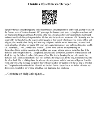 Christina Rossetti Research Paper
Better by far you should forget and smile than that you should remember and be sad. quoted by one of
the famous poets, Christina Rossetti. 187 years ago the famous poet, sister, a daughter was born and
her poems are still popular today. Christina s life was a roller coaster. She was mentally challenged
and emotionally challenged at parts in her life but, she always found a way out of it. Not only was she
inspired by her family but, she inspires other people in this world. Christina wrote poems of life and
religion, she cared for her family and was very religious, and she wrote, Remember, an emotional
poem about her life after her death. 187 years ago a very famous poet was welcomed into this world.
On December 5, 1830, Gabriele and Frances ... Show more content on Helpwriting.net ...
Remember, literal writing meaning, she used her own words without using a metaphor. For if the
darkness and corruption leave... , the phrase, darkness and corruption, compares to the sadness and
death leaving the beloved, only a little piece of her. The line is showing the part after death, the
darkness that s seen and the shuffle that will happen after she passes. In the line, Gone far away into
the silent land; She is talking about the silence after she passes and the land she will go to. For this
poem she wrote, the message she put in this writing was after her death it will be too late to pray for
her. The previous situations in her life with her brother Dante s breakdown, her father s illness, her
depression, resulted in her writing about her own death and this emotional
... Get more on HelpWriting.net ...
 