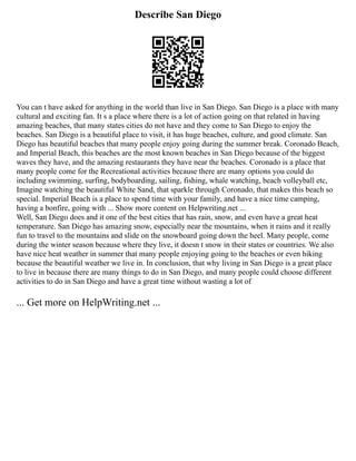 Describe San Diego
You can t have asked for anything in the world than live in San Diego. San Diego is a place with many
cultural and exciting fan. It s a place where there is a lot of action going on that related in having
amazing beaches, that many states cities do not have and they come to San Diego to enjoy the
beaches. San Diego is a beautiful place to visit, it has huge beaches, culture, and good climate. San
Diego has beautiful beaches that many people enjoy going during the summer break. Coronado Beach,
and Imperial Beach, this beaches are the most known beaches in San Diego because of the biggest
waves they have, and the amazing restaurants they have near the beaches. Coronado is a place that
many people come for the Recreational activities because there are many options you could do
including swimming, surfing, bodyboarding, sailing, fishing, whale watching, beach volleyball etc,
Imagine watching the beautiful White Sand, that sparkle through Coronado, that makes this beach so
special. Imperial Beach is a place to spend time with your family, and have a nice time camping,
having a bonfire, going with ... Show more content on Helpwriting.net ...
Well, San Diego does and it one of the best cities that has rain, snow, and even have a great heat
temperature. San Diego has amazing snow, especially near the mountains, when it rains and it really
fun to travel to the mountains and slide on the snowboard going down the heel. Many people, come
during the winter season because where they live, it doesn t snow in their states or countries. We also
have nice heat weather in summer that many people enjoying going to the beaches or even hiking
because the beautiful weather we live in. In conclusion, that why living in San Diego is a great place
to live in because there are many things to do in San Diego, and many people could choose different
activities to do in San Diego and have a great time without wasting a lot of
... Get more on HelpWriting.net ...
 
