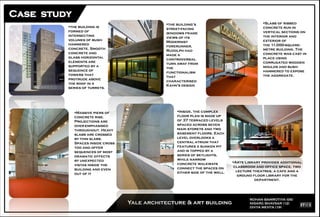 ROHAN BAMROTIYA (06)
NISARG BHAVSAR (12)
DIVYA MEHTA (19)
Yale architecture & art building
the building is
formed of
intersecting
volumes of bush-
hammered
concrete. Smooth
concrete and
glass horizontal
elements are
supported by a
sequence of
towers that
protrude above
the roof in a
series of turrets.
the building's
street-facing
windows frame
views of its
Modernist
forerunner,
Rudolph had
made a
controversial
turn away from
the
functionalism
that
characterised
Kahn's design
Massive piers of
concrete rise.
Projections are
over-emphasised
throughout. Heavy
slabs are crossed
by thin slabs.
Spaces inside cross
too and offer
sequences of most
dramatic effects
by unexpected
vistas inside the
building and even
out of it
Slabs of ribbed
concrete run in
vertical sections on
the interior and
exterior of
the 11,000-square-
metre building. The
concrete was cast in
place using
corrugated wooden
moulds and bush-
hammered to expose
the aggregate.
Inside, the complex
floor plan is made up
of 37 terraced levels
spaced across seven
main storeys and two
basement floors. Each
level overlooks a
central atrium that
features a sunken pit
and is topped by a
series of skylights,
while narrow
concrete walkways
connect the spaces on
either side of the well.
Arts Library provides additional
classroom and office space, two
lecture theatres, a cafe and a
ground floor library for the
department.
 