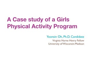 A Case study of a Girls
Physical Activity Program
              Yoonsin Oh, Ph.D. Candidate
                  Virginia Horne Henry Fellow
               University of Wisconsin-Madison
 