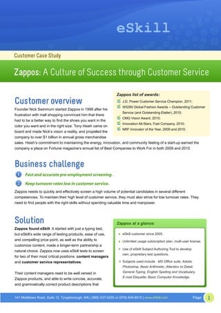 eSkill
Customer Case Study

Zappos: A Culture of Success through Customer Service

                                                                 Zappos list of awards:
Customer overview                                                   J.D. Power Customer Service Champion, 2011;
                                                                    WGSN Global Fashion Awards – Outstanding Customer
Founder Nick Swinmurn started Zappos in 1999 after his
                                                                 Service (and Outstanding Etailer), 2010;
frustration with mall shopping convinced him that there
                                                                 CMG Vision Award, 2010;
had to be a better way to find the shoes you want in the
                                                                 Innovation All-Stars, Fast Company, 2010;
color you want and in the right size. Tony Hsieh came on
                                                                 NRF Innovator of the Year, 2009 and 2010.
board and made Nick’s vision a reality, and propelled the
company to over $1 billion in annual gross merchandise
sales. Hsieh’s commitment to maintaining the energy, innovation, and community feeling of a start-up earned the
company a place on Fortune magazine’s annual list of Best Companies to Work For in both 2009 and 2010.



Business challenge
 1    Fast and accurate pre-employment screening.
 2    Keep turnover rates low in customer service.
Zappos needs to quickly and effectively screen a high volume of potential candidates in several different
competencies. To maintain their high level of customer service, they must also strive for low turnover rates. They
need to find people with the right skills without spending valuable time and manpower.




Solution                                                         Zappos at a glance:
Zappos found eSkill. It started with just a typing test,
but eSkill’s wide range of testing products, ease of use,            eSkill customer since 2005.
and compelling price point, as well as the ability to                Unlimited usage subscription plan, multi-user license.
customize content, made a longer-term partnership a
                                                                     Use of eSkill Subject Authoring Tool to develop
natural choice. Zappos now uses eSkill tests to screen
                                                                     own, proprietary test questions.
for two of their most critical positions: content managers
and customer service representatives.                                Subjects used include: MS Office suite, Adobe
                                                                     Photoshop, Basic Arithmetic, Attention to Detail,
Their content managers need to be well versed in                     General Typing, English Spelling and Vocabulary,
                                                                     E-mail Etiquette, Basic Computer Knowledge.
Zappos products, and able to write concise, accurate,
and grammatically correct product descriptions that


141 Middlesex Road, Suite 12, Tyngsborough, MA | (866) 537-5455 or (978) 649-8010 | www.eSkill.com                     Page   1
 