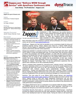 Zappos.com “Delivers WOW through
           Service” with dynaTrace Continuous APM
                          Case Study – Pre-Production – Zappos.com



Company
Zappos.com (part of Amazon.com)

Industry
E-Commerce: Footwear & Apparel

Location
Las Vegas, US/Global

Challenge
Manage Performance to meet Zappos’
Core Value #1: “Deliver WOW through
Service” 

Application Environment                                                 Established in 1999, Zappos.com has quickly become a
Java EE / Spring / Hibernate / Oracle                                   leader in online apparel and footwear sales by striving to
                                                                        provide shoppers with the best possible service and
Requirements                                                            selection. In 2008, the company’s gross merchandise
Ensure that the performance experience                                  sales exceeded $1 billion. Zappos.com currently stocks
on Zappos is “absolutely fantastic” by:                                 millions of products from 1000+ clothing and shoe brands.
 → Code-level visibility for fast root-   More information about the company’s customer service philosophy and unique company
     cause determination                  culture can be found at www.zapposinsights.com
 → Visibility into Web Service and
                                          Challenge: Zappos.com has built its reputation as an e-commerce leader by living and
     database calls
 → Visibility into a complex open-
                                          breathing customer service. Indeed, Zappos Core Value #1 is “Deliver WOW through
     source/framework-based
                                          Service” and the Zappos IT organization is tasked to meet that core value by delivering
     environment                          superior performance with their online experience.
 → Ability to compare transactions        Zappos has exploded in a decade to become “the web’s most popular shoe store”, selling
     build by build to proactively find
                                          over $1 Billion in shoes and apparel each year. On a daily basis, their site serves millions
     performance regressions
                                          of visitors and processes over 65,000 purchases. To scale with this explosive growth,
                                          Zappos re-architected their core site, shifting from a Perl-based architecture to one built on
Solution                                  Enterprise Java. In doing so, they reviewed all of the leading APM vendors to find a
dynaTrace Continuous APM in Pre-
                                          solution that could provide deep visibility into the performance of their new, modern
Production enabled Zappos to:
                                          architecture. “Overall, what’s absolutely critical to the business,” said Kevin Charlton, QA
 → Live up to its Core Value #1 and
     “Deliver WOW through Service”
                                          Manager for Zappos’ Technology Team, “is that the performance experience that we
 → Use the Zappos Performance
                                          deliver when customers hit our site is absolutely fantastic.”
     Lab to proactively manage            “We’re a company that’s powered by ‘second-to-none’ customer service,” said Charlton.
     performance and build it into all    “So what’s absolutely critical to us is the speed of our site and the overall experience that
     applications from the start
                                          customers get when they come to our site, and obviously site availability.” Prior to this
 → Build a more-collaborative
                                          architectural shift, however, Zappos hadn’t systematically managed application
     relationship with development
     based on a common language,
                                          performance. Charlton and performance guru Ryan Quinn, however, looked to change
     providing actionable data and        that by creating the Zappos Performance Lab as the place where performance would be
     speeding issue resolution            built into all applications from the start and proactively managed on a continuous basis.
 → Help development discover a            Solution: “Our core value #1 is we ‘Deliver WOW through Service’ and dynaTrace
     counter-intuitive caching
                                          amongst all the other vendors really ‘wowed’ us with their product and what it can do,” said
     inefficiency to improve call
     performance by 12x
                                          Quinn. Zappos chose to outfit their newly established Performance Lab and their
 → Improve front-end performance
                                          developers with dynaTrace Continuous APM so the Lab could deliver actionable data
     10-fold by analyzing JavaScript      directly to developers, enabling them to quickly address any problems they discovered and
     and correlating browser/server       make performance enhancements.
     interaction with dynaTrace AJAX
                                          “The Zappos Performance Lab is a combination of an injection-traffic tier based on JMeter,
     Edition connected to dynaTrace
                                          and SOASTA that we use to simulate the users,” Quinn describes. “dynaTrace is our
     on the back end
                                          analytics tier that gives us an end-to-end solution as far as analytics is concerned.”
                                          Immediate Results: From early on – just hours into the Proof-of-Concept – dynaTrace
                                          provided the Zappos Performance lab with deep application visibility that they could feed
                                          back to their development team for instant results. “During the initial run with dynaTrace,
 