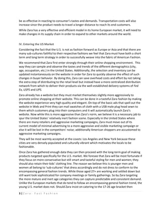 be as effective in reacting to consumer’s tastes and demands. Transportation costs will also
increase since the product needs to travel a longer distance to reach its end customers.
While Zara has a very effective and efficient model in its home European market, it will need to
make changes in its supply chain in order to expand to other markets around the world.


IV. Entering the US Market
Considering the fact that the U.S. is not as fashion forward as Europe or Asia and that there are
many sub-cultures faithful to their respective fashions we feel that Zara must have both a short
term and long term strategy in order to successfully weave into the fabric of American Fashion.
We recommend that Zara first enter strongly through their online shopping environment. This
way they can sample and observe the tastes and trends of the different demographics (city,
age, occupation, etc.) in the United States. Additionally, the selection and inventory can be
updated instantaneously on the website in order for Zara to quickly observe the effect of such
changes in buyer behavior. By doing this, Zara can save overhead costs and effort by not taking
the extra step of distributing to the retail level but instead have a more centralized distribution
network from which to deliver their products via the well-established delivery systems of Fed
Ex, USPS and UPS.
Zara already has a website but they must market themselves slightly more aggressively to
promote online shopping at their website. This can be done in a tasteful Zara fashion by making
the website experience very high quality and elegant. On top of the basic ads that spell out the
website in Web and Print they can mail swatches of cloth with a USB male plug head sewn to
them which customers plug into their computers and it will automatically launch Zara’s
website. Now while this is more aggressive than Zara’s norm, we believe it is a necessary jab to
spur the United States’ relatively inert fashion scene. Especially in the United States where
there are many retailers and aggressive marketing campaigns, Zara must move out of its
current model of minimal advertising to a more aggressive and visible marketing campaign or
else it will be lost in the competitors’ noise; additionally American shoppers are accustomed to
aggressive marketing campaigns.
They will be most warmly accepted at the coasts: Los Angeles and New York because these
cities are very densely populated and culturally vibrant which motivates the locals to be
fashionable.
Once Zara has gathered enough data they can then proceed with the long-term goal of making
products targeted specifically for the U.S. market. We foresee that Zara will be most fortunate if
they focus on more conservative but still smart and tasteful styling for men and women; they
should also retain their kids’ clothing line. The reason we believe this is younger men and
women all belong to ‘sub-cultures’ that dress accordingly and do not dress to conform to the
encompassing general fashion trends. While those aged 27+ are working and settled down but
still want look sophisticated for company meetings or family gatherings. So by Zara targeting
the more mature and inert age categories they can capture predictable and consistent demand.
Unlike the European markets that do tend to follow an encompassing general fashion trend, the
young U.S. market does not. Should Zara insist on catering to the 17-26 age bracket then

3|Zara: Fast Fashion
 