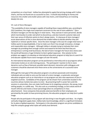 competitors on a local level. Inditex has attempted to apply that pricing strategy with 5 other
chains, and has not found one as successful as Zara. It should stop dividing its money and
resources into smaller and smaller pieces with new chains, and instead focus on investing
deeply into one.


VII. Lack of Store Managers
“The availability of store managers capable of handling these responsibilities was, according to
CEO Castellano, the single most important constraint on the rate of store additions.” (Zara
14) Store managers are the key figure in retail stores. They oversee in-store personnel, decide
which merchandise to order and which to discontinue, and also transmit customer data and
their own sense of inflection points to Zara’s design teams. It is because of store managers’
acute observations of the in-store demand that enable Inditex to decide whether they will
replenish or remove specific items. Since the store manager is the soul of a single retail store, if
Inditex wants to expand globally, it has to make sure that it has enough innovative, strategic
and responsible store managers. Although Inditex is already trying to motivate their store
managers by providing them enough control and reward to let them feel that they are
entrepreneurs running small businesses, the lack of store managers for future Zara stores over
the world will become a huge limitation to Zara’s global expansion. One solution to the
problem we suggest is to develop an international education program to help Zara to search for
and educate capable future store managers all over the world.
An international education program can be positioned as internship and co-op programs which
intensively involve an on-site training process. The participants’ reaction to the in-store
dynamics such as flow of demand, possible latent demand, interaction with colleagues and
customers should be observed since these serve as the cornerstones of a successful store
manager.
Although the main goal of the education program is to attract passionate and innovative
individuals who are able to carry out the tasks of a store manager, a systematic and proper
education program such as an internship or co-op program can also raise awareness of Zara in
targeted countries. Candidates of the program can be chosen from universities located in the
countries whose markets Zara plans to enter. By presenting itself in career fairs and info
sessions in universities, Zara can make itself known to its targeting customers, the young, trend-
setting people, in a subtle way. This also suits as a marketing strategy, as Zara values word-of-
mouth referrals and invests a lesser percentage [than its competitors] in mass
advertisement. Since companies that provide extensive benefits to their employees are
perceived by the public to have promising futures, the education program can help Zara’s public
image.
People who do participate in the program will also bring in new thoughts and ideas. As a highly
vertically integrated supply chain, Inditex lacks local knowledge, which is a significant limitation
for its plans of global expansion. Participants in the education program are prime candidates to
help the company gauge what styles will satisfy local demand.



6|Zara: Fast Fashion
 