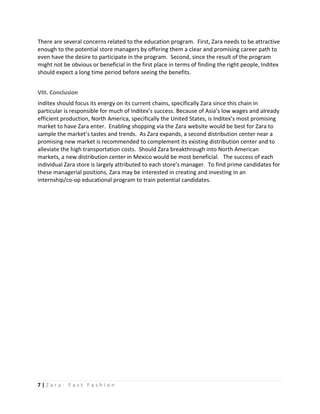 There are several concerns related to the education program. First, Zara needs to be attractive
enough to the potential store managers by offering them a clear and promising career path to
even have the desire to participate in the program. Second, since the result of the program
might not be obvious or beneficial in the first place in terms of finding the right people, Inditex
should expect a long time period before seeing the benefits.


VIII. Conclusion
Inditex should focus its energy on its current chains, specifically Zara since this chain in
particular is responsible for much of Inditex’s success. Because of Asia’s low wages and already
efficient production, North America, specifically the United States, is Inditex’s most promising
market to have Zara enter. Enabling shopping via the Zara website would be best for Zara to
sample the market’s tastes and trends. As Zara expands, a second distribution center near a
promising new market is recommended to complement its existing distribution center and to
alleviate the high transportation costs. Should Zara breakthrough into North American
markets, a new distribution center in Mexico would be most beneficial. The success of each
individual Zara store is largely attributed to each store’s manager. To find prime candidates for
these managerial positions, Zara may be interested in creating and investing in an
internship/co-op educational program to train potential candidates.




7|Zara: Fast Fashion
 