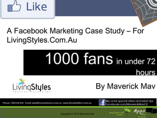 A Facebook Marketing Case Study – For
LivingStyles.Com.Au

          1000 fans in under 72
                     in under 72
                                                        hours
                                                        hours
                                              By Maverick Mav


              Copyright © 2012 Maverick Mav
 